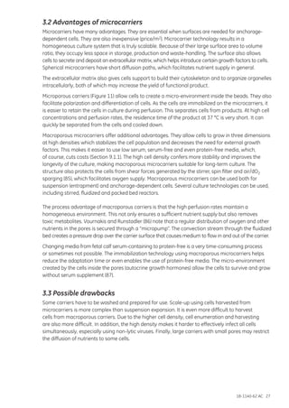 18-1140-62 AC 27
3.2 Advantages of microcarriers
Microcarriers have many advantages. They are essential when surfaces are needed for anchorage-
dependent cells. They are also inexpensive (price/m2). Microcarrier technology results in a
homogeneous culture system that is truly scalable. Because of their large surface area to volume
ratio, they occupy less space in storage, production and waste-handling. The surface also allows
cells to secrete and deposit an extracellular matrix, which helps introduce certain growth factors to cells.
Spherical microcarriers have short diffusion paths, which facilitates nutrient supply in general.
The extracellular matrix also gives cells support to build their cytoskeleton and to organize organelles
intracellularly, both of which may increase the yield of functional product.
Microporous carriers (Figure 11) allow cells to create a micro-environment inside the beads. They also
facilitate polarization and differentiation of cells. As the cells are immobilized on the microcarriers, it
is easier to retain the cells in culture during perfusion. This separates cells from products. At high cell
concentrations and perfusion rates, the residence time of the product at 37 °C is very short. It can
quickly be separated from the cells and cooled down.
Macroporous microcarriers offer additional advantages. They allow cells to grow in three dimensions
at high densities which stabilizes the cell population and decreases the need for external growth
factors. This makes it easier to use low serum, serum-free and even protein-free media, which,
of course, cuts costs (Section 9.1.1). The high cell density confers more stability and improves the
longevity of the culture, making macroporous microcarriers suitable for long-term culture. The
structure also protects the cells from shear forces generated by the stirrer, spin filter and air/dO2
sparging (85), which facilitates oxygen supply. Macroporous microcarriers can be used both for
suspension (entrapment) and anchorage-dependent cells. Several culture technologies can be used,
including stirred, fluidized and packed bed reactors.
The process advantage of macroporous carriers is that the high perfusion rates maintain a
homogeneous environment. This not only ensures a sufficient nutrient supply but also removes
toxic metabolites. Vournakis and Runstadler (86) note that a regular distribution of oxygen and other
nutrients in the pores is secured through a “micropump”. The convection stream through the fluidized
bed creates a pressure drop over the carrier surface that causes medium to flow in and out of the carrier.
Changing media from fetal calf serum-containing to protein-free is a very time-consuming process
or sometimes not possible. The immobilization technology using macroporous microcarriers helps
reduce the adaptation time or even enables the use of protein-free media. The micro-environment
created by the cells inside the pores (autocrine growth hormones) allow the cells to survive and grow
without serum supplement (87).
3.3 Possible drawbacks
Some carriers have to be washed and prepared for use. Scale-up using cells harvested from
microcarriers is more complex than suspension expansion. It is even more difficult to harvest
cells from macroporous carriers. Due to the higher cell density, cell enumeration and harvesting
are also more difficult. In addition, the high density makes it harder to effectively infect all cells
simultaneously, especially using non-lytic viruses. Finally, large carriers with small pores may restrict
the diffusion of nutrients to some cells.
 