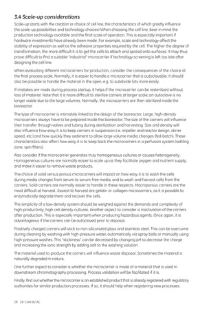 28 18-1140-62 AC
3.4 Scale-up considerations
Scale-up starts with the creation or choice of cell line, the characteristics of which greatly influence
the scale-up possibilities and technology choices! When choosing the cell line, bear in mind the
production technology available and the final scale of operation. This is especially important if
hardware investments have already been made. For example, scale and technology affect the
stability of expression as well as the adhesive properties required by the cell. The higher the degree of
transformation, the more difficult it is to get the cells to attach and spread onto surfaces. It may thus
prove difficult to find a suitable “industrial” microcarrier if technology screening is left too late after
designing the cell line.
When evaluating different microcarriers for production, consider the consequences of the choice at
the final process scale. Normally, it is easier to handle a microcarrier that is autoclavable. It should
also be possible to handle the material in the open, e.g. to subdivide lots more easily.
If mistakes are made during process startup, it helps if the microcarrier can be resterilized without
loss of material. Note that it is more difficult to sterilize carriers at larger scale; an autoclave is no
longer viable due to the large volumes. Normally, the microcarriers are then sterilized inside the
bioreactor.
The type of microcarrier is intimately linked to the design of the bioreactor. Large, high-density
microcarriers always have to be prepared inside the bioreactor. The size of the carriers will influence
their transfer through valves and tubing during sterilization and harvesting. Size and density will
also influence how easy it is to keep carriers in suspension (i.e. impeller and reactor design, stirrer
speed, etc.) and how quickly they sediment to allow large volume media changes (fed-batch). These
characteristics also affect how easy it is to keep back the microcarriers in a perfusion system (settling
zone, spin filters).
Also consider if the microcarrier generates truly homogeneous cultures or causes heterogeneity.
Homogeneous cultures are normally easier to scale up as they facilitate oxygen and nutrient supply,
and make it easier to remove waste products.
The choice of solid versus porous microcarriers will impact on how easy it is to wash the cells
during media changes from serum to serum-free media, and to wash and harvest cells from the
carriers. Solid carriers are normally easier to handle in these respects. Macroporous carriers are the
most difficult at harvest. Easiest to harvest are gelatin or collagen microcarriers, as it is possible to
enzymatically degrade them and recover the cells.
The simplicity of a low-density system should be weighed against the demands and complexity of
high-productivity, high cell density cultures. Another aspect to consider is inactivation of the carriers
after production. This is especially important when producing hazardous agents. Once again, it is
advantageous if the carriers can be autoclaved prior to disposal.
Positively charged carriers will stick to non-siliconized glass and stainless steel. This can be overcome
during cleaning by washing with high-pressure water, automatically via spray balls or manually using
high-pressure washes. This “stickiness” can be decreased by changing pH to decrease the charge
and increasing the ionic strength by adding salt to the washing solution.
The material used to produce the carriers will influence waste disposal. Sometimes the material is
naturally degraded in nature.
One further aspect to consider is whether the microcarrier is made of a material that is used in
downstream chromatography processing. Process validation will be facilitated if it is.
Finally, find out whether the microcarrier is an established product that is already registered with regulatory
authorities for similar production processes. If so, it should help when registering new processes.
 