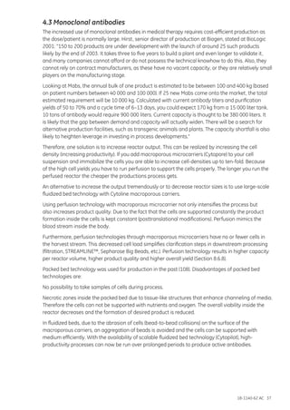 18-1140-62 AC 37
4.3 Monoclonal antibodies
The increased use of monoclonal antibodies in medical therapy requires cost-efficient production as
the dose/patient is normally large. Hirst, senior director of production at Biogen, stated at BioLogic
2001: “150 to 200 products are under development with the launch of around 25 such products
likely by the end of 2003. It takes three to five years to build a plant and even longer to validate it,
and many companies cannot afford or do not possess the technical knowhow to do this. Also, they
cannot rely on contract manufacturers, as these have no vacant capacity, or they are relatively small
players on the manufacturing stage.
Looking at Mabs, the annual bulk of one product is estimated to be between 100 and 400 kg (based
on patient numbers between 40 000 and 100 000). If 25 new Mabs come onto the market, the total
estimated requirement will be 10 000 kg. Calculated with current antibody titers and purification
yields of 50 to 70% and a cycle time of 6–13 days, you could expect 170 kg from a 15 000 liter tank.
10 tons of antibody would require 900 000 liters. Current capacity is thought to be 380 000 liters. It
is likely that the gap between demand and capacity will actually widen. There will be a search for
alternative production facilities, such as transgenic animals and plants. The capacity shortfall is also
likely to heighten leverage in investing in process developments.”
Therefore, one solution is to increase reactor output. This can be realized by increasing the cell
density (increasing productivity). If you add macroporous microcarriers (Cytopore) to your cell
suspension and immobilize the cells you are able to increase cell-densities up to ten-fold. Because
of the high cell yields you have to run perfusion to support the cells properly. The longer you run the
perfused reactor the cheaper the productions process gets.
An alternative to increase the output tremendously or to decrease reactor sizes is to use large-scale
fluidized bed technology with Cytoline macroporous carriers.
Using perfusion technology with macroporous microcarrier not only intensifies the process but
also increases product quality. Due to the fact that the cells are supported constantly the product
formation inside the cells is kept constant (posttranslational modifications). Perfusion mimics the
blood stream inside the body.
Furthermore, perfusion technologies through macroporous microcarriers have no or fewer cells in
the harvest stream. This decreased cell load simplifies clarification steps in downstream processing
(filtration, STREAMLINE™, Sepharose Big Beads, etc.). Perfusion technology results in higher capacity
per reactor volume, higher product quality and higher overall yield (Section 8.6.8).
Packed bed technology was used for production in the past (108). Disadvantages of packed bed
technologies are:
No possibility to take samples of cells during process.
Necrotic zones inside the packed bed due to tissue-like structures that enhance channeling of media.
Therefore the cells can not be supported with nutrients and oxygen. The overall viability inside the
reactor decreases and the formation of desired product is reduced.
In fluidized beds, due to the abrasion of cells (bead-to-bead collisions) on the surface of the
macroporous carriers, an aggregation of beads is avoided and the cells can be supported with
medium efficiently. With the availability of scalable fluidized bed technology (Cytopilot), high-
productivity processes can now be run over prolonged periods to produce active antibodies.
 