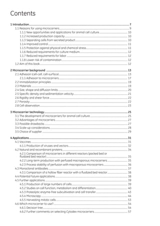 Contents
1 Introduction............................................................................................................................................7
1.1 Reasons for using microcarriers.......................................................................................................................9
1.1.1 New opportunities and applications for animal cell culture................................................. 10
1.1.2 Increased production capacity........................................................................................................... 10
1.1.3 Separating cells from secreted product......................................................................................... 10
1.1.4 Improved control....................................................................................................................................... 11
1.1.5 Protection against physical and chemical stress....................................................................... 11
1.1.6 Reduced requirements for culture medium................................................................................. 12
1.1.7 Reduced requirements for labor........................................................................................................ 12
1.1.8 Lower risk of contamination................................................................................................................ 12
1.2 Aim of this book..................................................................................................................................................... 12
2 Microcarrier background ..................................................................................................................13
2.1 Adhesion (cell-cell, cell-surface)..................................................................................................................... 13
2.1.1 Adhesion to microcarriers..................................................................................................................... 17
2.2 Immobilization principles.................................................................................................................................. 19
2.3 Materials................................................................................................................................................................... 19
2.4 Size, shape and diffusion limits...................................................................................................................... 20
2.5 Specific density and sedimentation velocity............................................................................................ 21
2.6 Rigidity and shear force..................................................................................................................................... 22
2.7 Porosity...................................................................................................................................................................... 22
2.8 Cell observation..................................................................................................................................................... 23
3 Microcarrier technology.....................................................................................................................25
3.1 The development of microcarriers for animal cell culture................................................................ 25
3.2 Advantages of microcarriers........................................................................................................................... 27
3.3 Possible drawbacks............................................................................................................................................. 27
3.4 Scale-up considerations.................................................................................................................................... 28
3.5 Choice of supplier................................................................................................................................................. 29
4 Applications..........................................................................................................................................31
4.1 Vaccines.................................................................................................................................................................... 31
4.1.1 Production of viruses and vectors..................................................................................................... 32
4.2 Natural and recombinant proteins............................................................................................................... 34
4.2.1 Comparison of microcarriers in different reactors (packed bed or
fluidized bed reactor).......................................................................................................................................... 35
4.2.2 Long-term production with perfused macroporous microcarriers................................... 35
4.2.3 Process stability of perfusion with macroporous microcarriers......................................... 36
4.3 Monoclonal antibodies....................................................................................................................................... 37
4.3.1 Comparison of a hollow fiber reactor with a fluidized bed reactor................................... 38
4.4 Potential future applications........................................................................................................................... 38
4.5 Further applications............................................................................................................................................ 39
4.5.1 Production of large numbers of cells............................................................................................... 39
4.5.2 Studies on cell function, metabolism and differentiation....................................................... 40
4.5.3 Proteolytic enzyme-free subcultivation and cell transfer...................................................... 43
4.5.4 Microscopy................................................................................................................................................... 44
4.5.5 Harvesting mitotic cells.......................................................................................................................... 53
4.6 Which microcarrier to use?.............................................................................................................................. 54
4.6.1 Decision tree................................................................................................................................................ 54
4.6.2 Further comments on selecting Cytodex microcarriers......................................................... 57
 