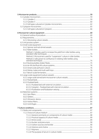 5 Microcarrier products.........................................................................................................................59
5.1 Cytodex microcarriers........................................................................................................................................ 59
5.1.1 Cytodex 1...................................................................................................................................................... 59
5.1.2 Cytodex 3 ..................................................................................................................................................... 60
5.1.3 Cell types cultured on Cytodex microcarriers.............................................................................. 62
5.2 Cytopore microcarriers...................................................................................................................................... 65
5.2.1 Cell types cultured on Cytopore......................................................................................................... 66
6 Microcarrier culture equipment.......................................................................................................69
6.1 General outline of procedure.......................................................................................................................... 69
6.2 Requirements.......................................................................................................................................................... 70
6.2.1 Siliconizing culture vessels.................................................................................................................... 70
6.3 Unit process system............................................................................................................................................ 70
6.4 Small-scale equipment...................................................................................................................................... 71
6.4.1 Spinner and rod-stirred vessels.......................................................................................................... 71
6.4.2 Roller bottles................................................................................................................................................ 73
Method 1: Cytodex used to increase the yield from roller bottles using
standard roller techniques. ..................................................................................................................... 74
Method 2: Microcarriers used for “suspension” culture in roller bottles. ........................... 74
Method 3: Cells grown to confluence in rotating roller bottles using
standard techniques. ................................................................................................................................. 74
6.4.3 Rocking bottles shaker flasks.............................................................................................................. 75
6.4.4 Air-lift and fluid-lift culture systems................................................................................................. 76
6.4.5 Small-scale perfusion culture.............................................................................................................. 76
6.4.6 Dishes, tubes and multi-well trays.................................................................................................... 76
6.4.7 Bench-scale fermenters......................................................................................................................... 77
6.5 Large-scale equipment (culture vessels)................................................................................................... 78
6.5.1 Large-scale stirred tank microcarrier culture vessels.............................................................. 78
6.5.2 Packed beds................................................................................................................................................. 79
6.5.3 Fluidized beds............................................................................................................................................. 79
6.5.3.1 Fluidized bed with external circulation................................................................................ 79
6.5.3.2 Cytopilot – fluidized bed with internal circulation.......................................................... 80
6.5.3.3 Fluidization and fluidization velocity.................................................................................... 81
6.6 Retention systems................................................................................................................................................ 81
6.6.1 Spin filters..................................................................................................................................................... 81
6.6.2 Settlers........................................................................................................................................................... 82
6.6.3 Ultrasonic device....................................................................................................................................... 83
6.6.4 Hollow fibers................................................................................................................................................ 84
6.6.5 Centrifuges................................................................................................................................................... 85
7 Culture conditions...............................................................................................................................87
7.1 Media and components..................................................................................................................................... 87
7.1.1 Choice of culture medium .................................................................................................................... 87
7.1.1.1 General comments on components of culture media ................................................ 88
7.1.1.2 Practical aspects of culture media ....................................................................................... 89
7.1.1.3 Amino acids ..................................................................................................................................... 89
7.1.1.4 Nucleic acid precursors ............................................................................................................. 90
7.1.1.5 Carbon sources and lactate .................................................................................................... 90
7.1.1.6 Vitamins and choline .................................................................................................................. 91
7.1.1.7 Polymers ........................................................................................................................................... 91
7.1.1.8 The purpose of serum in culture media ............................................................................. 91
 