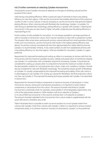 18-1140-62 AC 57
4.6.2 Further comments on selecting Cytodex microcarriers
Choosing the correct Cytodex microcarrier depends on the type of cell being cultured and the
purpose of the culture.
Cells having a low plating efficiency: When a particular type of cell tends to have a low plating
efficiency (i.e. less than approx. 15%) use the microcarrier that enables attachment of the maximum
number of cells. In some cultures, it may be necessary to use the microcarrier that gives the highest
plating efficiency. When culturing cells with fibroblast-like morphology, Cytodex 1 is suitable. For
cells having an epithelial-like morphology, plating efficiency is greater with Cytodex 3. Selecting the
microcarrier in this way can also result in higher cell yields, simply because the plating efficiency is
improved (Figure 35).
Small numbers of cells available for inoculation: It is not always possible to use large quantities of
cells to inoculate a microcarrier culture, and it may be necessary to start with a suboptimal number.
This situation often arises when working with primary cultures derived from small quantities of tissue.
Under such circumstances, use the microcarrier that results in the highest plating efficiency (see
above). For primary cultures inoculated with less than approximately five viable cells/microcarrier,
Cytodex 3 is recommended. Similarly, if only small numbers of cells from established cell lines with
a low plating efficiency (i.e. less than approx. 10%) are available for inoculation, Cytodex 3 is again
preferred.
Requirement for improved harvesting and scaling up: When it is necessary to remove cells from the
microcarriers with the maximum possible recovery, viability and preservation of membrane integrity,
use Cytodex 3 in combination with a proteolytic enzyme for harvesting. Cytodex 3 should also be
considered for scaling up cultures when it is important to harvest the maximum number of cells in
the best possible condition for inoculating the next culture. Under such conditions, Cytodex 3 should
also be considered for cells with fibroblast morphology. The sometimes slower growth of fibroblasts
on Cytodex 3 is usually compensated by the improved harvesting and viability of the cells. Hence it
is advantageous to use Cytodex 3 for scaling up cultures (for fibroblasts, the final production culture
can then use Cytodex 1). The improved harvesting techniques possible with Cytodex 3 are described
in Section 8.6.1.
Requirement for removal of medium components or maximum recovery of cell products: In many
microcarrier cultures, and as part of production procedures, it is important to wash medium
components or cell products from the culture. The amount of protein that binds to Cytodex
microcarriers is extremely small. For example, using Cytodex in chromatography experiments, only
4.3% of the total protein present in 100% newborn calf serum adsorbs to Cytodex 1
(1 mL serum/900 mg microcarrier in the column); and less than 1.1% adsorbs to Cytodex 3.
The amount of protein adsorbed to the microcarriers from culture medium supplemented with the
usual 10% serum is therefore very small.
Table 9 illustrates that it is possible to wash out serum proteins to a much greater extent from
cultures with Cytodex 3 than from cultures with Cytodex 1. When it is important to remove medium
components easily, or to achieve maximum recovery of cell products, Cytodex 3 is thus preferred.
 