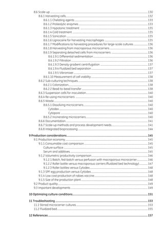 8.6 Scale-up..................................................................................................................................................................130
8.6.1 Harvesting cells........................................................................................................................................132
8.6.1.1 Chelating agents .........................................................................................................................133
8.6.1.2 Proteolytic enzymes...................................................................................................................133
8.6.1.3 Hypotonic treatment ................................................................................................................135
8.6.1.4 Cold treatment .............................................................................................................................135
8.6.1.5 Sonication.......................................................................................................................................135
8.6.1.6 Lignocaine for harvesting macrophages ........................................................................135
8.6.1.7 Modifications to harvesting procedures for large-scale cultures ........................136
8.6.1.8 Harvesting from macroporous microcarriers................................................................136
8.6.1.9 Separating detached cells from microcarriers .............................................................136
8.6.1.9.1 Differential sedimentation...........................................................................................136
8.6.1.9.2 Filtration...............................................................................................................................136
8.6.1.9.3 Density gradient centrifugation ...............................................................................137
8.6.1.9.4 Fluidized bed separation..............................................................................................137
8.6.1.9.5 Vibromixer...........................................................................................................................137
8.6.1.10 Measurement of cell viability...............................................................................................138
8.6.2 Sub-culturing techniques....................................................................................................................138
8.6.2.1 Colonization....................................................................................................................................138
8.6.2.2 Bead-to-bead transfer..............................................................................................................138
8.6.3 Suspension cells for inoculation.......................................................................................................140
8.6.4 Re-using microcarriers ........................................................................................................................140
8.6.5 Waste............................................................................................................................................................140
8.6.5.1 Dissolving microcarriers...........................................................................................................140
Cytodex...................................................................................................................................................140
Cytopore.................................................................................................................................................140
8.6.5.2 Incinerating microcarriers.......................................................................................................140
8.6.6 Documentation........................................................................................................................................141
8.6.7 Scale-up methods and process development needs.............................................................141
8.6.8 Integrated bioprocessing....................................................................................................................144
9 Production considerations...............................................................................................................145
9.1 Production economy.........................................................................................................................................145
9.1.1 Consumable cost comparison..........................................................................................................145
Culture surface............................................................................................................................................145
Serum and additives.................................................................................................................................145
9.1.2 Volumetric productivity comparison..............................................................................................146
9.1.2.1 Batch, fed-batch versus perfusion with macroporous microcarrier...................146
9.1.2.2 Roller bottle versus macroporous carriers (fluidized bed technology)...............147
9.1.2.3 Roller bottles versus Cytodex.................................................................................................148
9.1.3 SPF egg production versus Cytodex...............................................................................................148
9.1.4 Low cost production of rabies vaccine.........................................................................................148
9.1.5 Size of the production plant...............................................................................................................148
9.2 Product quality.....................................................................................................................................................149
9.3 Important developments................................................................................................................................149
10 Optimizing culture conditions.......................................................................................................151
11 Troubleshooting..............................................................................................................................153
11.1 Stirred microcarrier cultures.......................................................................................................................153
11.2 Fluidized bed.......................................................................................................................................................155
12 References........................................................................................................................................157
 