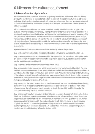 18-1140-62 AC 69
6 Microcarrier culture equipment
6.1 General outline of procedure
Microcarrier culture is a versatile technique for growing animal cells and can be used in a variety
of ways for a wide range of applications (Section 4). Although microcarrier culture is an advanced
technique, it is based on standard animal cell culture procedures and does not require complicated
or sophisticated methods. Information on cell culture methods can be found in several references
(156,157,158,159).
Microcarrier culture procedures are based on what is already known about the cell type to be
cultured. Information about morphology, plating efficiency and growth properties of a cell type in a
traditional monolayer is invaluable when working out the most suitable microcarrier procedure. The
best procedure is the one that ensures maximum attachment of the inoculum and results in rapid,
homogeneous and high-density cell growth. The aim of Section 8 is to outline the basic principles of
microcarrier culture. These principles provide the background necessary for working out the best
culture procedures for a wide variety of cells without having to spend time on extensive preliminary
experiments.
A general outline of microcarrier culture can be defined by several simple steps:
Step 1. Choose the most suitable microcarrier based on cell type and application (Section 4.6).
Step 2. Select the most suitable culture vessel for the application. The best results and highest yields
are obtained from microcarriers maintained in suspension (Section 6), but a static culture is often
used in an initial experiment (step 4).
Step 3. Hydrate and sterilize the microcarriers (Section 8.4.1).
Step 4. Conduct an initial experiment with the microcarriers in a bacteriological Petri dish. The time
required for attachment of cells to the microcarriers will subsequently influence the culture procedure
used during the initial stages of the culture cycle (Section 8.4.2). A rounded morphology and any tendency
of the cells to clump will also define what stirring speeds to use (Section 8.4.3). A rapid fall in culture pH
(the medium turns yellow within 3 days) indicates that modification of the medium may be necessary
for high-density cultures (Section 8.4.3.2, 7.1).
Step 5. Carry out the microcarrier culture in the chosen vessel. The most suitable inoculation density,
concentration of microcarriers and stirring speed (when applicable) can be deduced from what
is known about the cell type and from the results of step 4. Section 8.4.2 and 8.4.3 describe the
principles of choosing the most suitable conditions.
Step 6. Optimize the culture procedure and conditions if necessary. Occasionally, the results of step
5 indicate that further experiments are needed to increase the efficiency of the culture. The above
steps are usually performed with the culture medium normally used for a given type of cell. It may
be necessary to change or modify the medium (Section 8.4.3, 8.4.3.2, 7.1) and to alter the supply
of gases (Section 7.2.1). In addition, greater economy of inoculum and serum may be achieved
by altering the culture conditions (Section 8.4.2, 7.1.1.8). More information on optimizing culture
conditions and troubleshooting is found in Section 10-11.
 