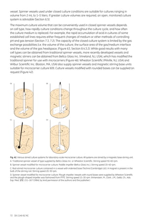 72 18-1140-62 AC
vessel. Spinner vessels used under closed culture conditions are suitable for cultures ranging in
volume from 2 mL to 1–5 liters. If greater culture volumes are required, an open, monitored culture
system is advisable (Section 6.5).
The maximum culture volume that can be conveniently used in closed spinner vessels depends
on cell type, how rapidly culture conditions change throughout the culture cycle, and how often
the culture medium is replaced. For example, the rapid accumulation of acid in cultures of some
established cell lines requires either frequent changes of medium or other methods of controlling
pH and gas tension (Section 7.3, 7.2). The capacity of the closed culture system is limited by the gas
exchange possibilities (i.e. the volume of the culture, the surface area of the gas/medium interface
and the volume of the gas headspace, (Figure 63, Section 8.4.3.2). While good results with many
cell types can be obtained from traditional spinner vessels, more recently developed vessels and
magnetic stirrers can be obtained from Bellco Glass Inc. (Vineland, NJ, USA), which has modified the
traditional spinner for use with microcarriers (Figure 46). Wheaton Scientific (Milville, NJ, USA) and
Wilbur Scientific Inc. (Boston, MA, USA) also supply spinner vessels and magnetic stirring base units
suitable for microcarrier culture (69). Culture vessels modified with rounded bases can be supplied on
request (Figure 42).
(A) (B)
(C) (D)
Fig. 42. Various stirred culture systems for laboratory-scale microcarrier culture. All systems are stirred by a magnetic base stirring unit.
A. Traditional spinner vessel of type supplied by Bellco Glass Inc. or Wheaton Scientific. Stirring speed 50–60 rpm.
B. Spinner vessel modified for microcarrier culture: Paddle impeller (Bellco Glass Inc.). Stirring speed 20–40 rpm.
C. Rod-stirred microcarrier culture contained in a vessel with indented base (Techne (Cambridge) Ltd.). A magnet is present in the
bulb of the stirring rod. Stirring speed 20–30 rpm.
D. Spinner vessel modified for microcarrier culture: Plough impeller. Vessels with round bases were supplied by Wheaton Scientific
and the plough-shaped impeller was fashioned from PTFE. Stirring speed 15–30 rpm. (Hirtenstein, M., Clark, J.M., Gebb, Ch., Adv.
Exp. Med. 172, 151–167 (1984), by kind permission of the authors and the publisher.)
 