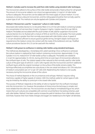 74 18-1140-62 AC
Method 1: Cytodex used to increase the yield from roller bottles using standard roller techniques.
The microcarriers adhere to the surface of the roller bottle and provide a fixed surface for cell growth.
The amount of microcarrier added is not critical, but approximately 1.5 mg/cm2 of roller bottle
surface is adequate. Microcarriers can be added with the initial supply of culture medium. It is not
necessary to remove unbound microcarriers, and the rolling speed should be that normally used for
a given type of cell. This method can only be applied with Cytodex and Cytopore.
Method 2: Microcarriers used for “suspension” culture in roller bottles.
Siliconized roller bottles (Section 6.2.1) should be filled 1/2 to 2/3 full with medium containing Cytodex
at a concentration of not more than 3 mg/mL (Cytopore 2 mg/mL, Cytoline max 50 mL per 500 mL
medium). The bottles are inoculated with the usual number of cells used for suspension microcarrier
cultures (Section 8.4.2.4), flushed with a mixture of 95% air and 5% CO2 and sealed. The most suitable
speed of rotation is greater than that normally associated with roller bottle culture. A speed of
5–15 rpm should be sufficient to ensure good but gentle stirring. Stringent aseptic techniques are
required since the medium comes into contact with the inside of the bottleneck and cap. Modified
culture procedures (Section 8.4.2.2) can be used with this method.
Method 3: Cells grown to confluence in rotating roller bottles using standard techniques.
This method was developed by L. Kronenberg (103, patent pending). Once confluence is achieved,
the culture medium is replaced by fresh medium containing microcarriers. Approximately 1.5 mg
Cytodex in 0.5 mL medium/cm2 of roller bottle surface is adequate. The bottles are rotated at
2–4 rpm for approximately 15–30 min, during which time an even layer of microcarriers adheres to
the confluent layer of cells. The rotation speed is then reduced to that normally used for roller bottle
culture of the given type of cell (0.25–1 rpm). Cells migrate onto the microcarriers and form additional
confluent layers while the original monolayer on the surface of the bottle remains stable. This
technique effectively accomplishes two subcultures in the one vessel and allows a 50–75% reduction
of medium consumption per cm2 or per 106 cells (103). Replenishing the medium is not usually
necessary during the microcarrier phase of the culture.
The choice of method depends on the circumstances and cell type. Method 2 requires rolling
machinery capable of higher speeds of rotation. With this method, yields for certain types of cells
may be limited by the ability to control pH in the closed roller bottle.
The success of Method 3 depends on the ability of cells to migrate from the confluent monolayer
onto the microcarriers. It is, however, the procedure of choice since the technique is simpler and
more reliable than the other two. The microcarriers are also fixed or immobilized (Figure 44), which
means that such cultures are compatible with common virus/interferon harvesting schemes used
with roller bottles. Method 3 has been used to increase the yield of interferon from roller bottle culture
(103) Note, however, that more media changes and oxygen are needed due to the higher cell densities.
 