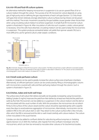 76 18-1140-62 AC
6.4.4 Air-lift and fluid-lift culture systems
An alternative method for keeping microcarriers in suspension is to use an upward flow of air or
culture medium through the culture. The success of air-lift microcarrier culture depends on using
gas of high purity and on defining the gas requirements of each cell type (Section 7.2). Only those
cell types that remain relatively strongly attached to culture surfaces during mitosis can be grown
with this method. The erratic movement caused by the gas bubbles causes greater shear-forces than
when using circulating culture medium to achieve suspension. A simple fluid-lift microcarrier culture
system is illustrated in Figure 46. After inoculation of cells into such a system, a static culture period
is necessary. Once the cells have attached, circulating medium can be used to keep the microcarriers
in suspension. This system produces somewhat better cell yields than spinner vessels (78), but is
more difficult to use for general culture under aseptic conditions.
Micro carrier
culture
Gas
Heating
jacket
Peristaltic pum p
Filter
Heating
jacket
Filter
Medium
reservoir
Fig. 46. Schematic diagram of fluid-lift microcarrier culture system. The filters should have a mesh sufficient to exclude Cytodex
microcarriers (approx. 100 µm). An example of this type of system is described in reference 78. The culture can be contained in a
chromatographic column with medium circulated at 17 mL/min.
6.4.5 Small-scale perfusion culture
Cytodex or Cytopore can be used to greatly increase the culture surface area of perfusion chambers.
Alternatively, an efficient perfusion culture can be constructed by filling a chromatographic column
with microcarriers covered with cells and then perfusing medium through the column. Such a
system is illustrated in Figure 25.
6.4.6 Dishes, tubes and multi-well trays
The surface area of cell culture Petri dishes and wells can be greatly increased by using microcarriers.
Adding Cytodex (5 mg/mL) improves the yield from Petri dishes by at least two-fold and the yield from
wells by five-fold. Microcarriers can be added as a suspension in the culture medium and the dish or
well inoculated with the usual number of cells. With this procedure, the microcarriers do not attach
firmly to the surface of the culture vessel and the culture should be aspirated gently with a pipette
every few days to avoid extensive aggregation of microcarriers. Alternatively, microcarriers can be
added in PBS to the cell culture dish or well. They attach to the culture surface after a few minutes,
after which the PBS is removed and the dish or well rinsed carefully with culture medium. The culture
is then inoculated in the usual manner.
Cytodex can also be added to confluent dishes for subculturing without enzymes or chelating
agents (Section 4.5.2). With this method, cells migrate from the confluent monolayer onto the
microcarriers, which can then be removed to inoculate other cultures or for biochemical studies.
 