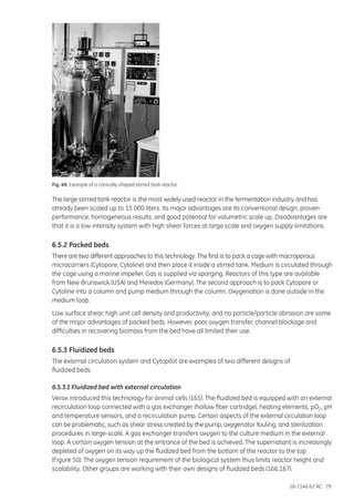 18-1140-62 AC 79
Fig. 49. Example of a conically shaped stirred tank reactor.
The large stirred tank reactor is the most widely used reactor in the fermentation industry and has
already been scaled up to 15 000 liters. Its major advantages are its conventional design, proven
performance, homogeneous results, and good potential for volumetric scale up. Disadvantages are
that it is a low intensity system with high shear forces at large scale and oxygen supply limitations.
6.5.2 Packed beds
There are two different approaches to this technology. The first is to pack a cage with macroporous
microcarriers (Cytopore, Cytoline) and then place it inside a stirred tank. Medium is circulated through
the cage using a marine impeller. Gas is supplied via sparging. Reactors of this type are available
from New Brunswick (USA) and Meredos (Germany). The second approach is to pack Cytopore or
Cytoline into a column and pump medium through the column. Oxygenation is done outside in the
medium loop.
Low surface shear, high unit cell density and productivity, and no particle/particle abrasion are some
of the major advantages of packed beds. However, poor oxygen transfer, channel blockage and
difficulties in recovering biomass from the bed have all limited their use.
6.5.3 Fluidized beds
The external circulation system and Cytopilot are examples of two different designs of
fluidized beds.
6.5.3.1 Fluidized bed with external circulation
Verax introduced this technology for animal cells (165). The fluidized bed is equipped with an external
recirculation loop connected with a gas exchanger (hollow fiber cartridge), heating elements, pO2, pH
and temperature sensors, and a recirculation pump. Certain aspects of the external circulation loop
can be problematic, such as shear stress created by the pump, oxygenator fouling, and sterilization
procedures in large-scale. A gas exchanger transfers oxygen to the culture medium in the external
loop. A certain oxygen tension at the entrance of the bed is achieved. The supernatant is increasingly
depleted of oxygen on its way up the fluidized bed from the bottom of the reactor to the top
(Figure 50). The oxygen tension requirement of the biological system thus limits reactor height and
scalability. Other groups are working with their own designs of fluidized beds (166,167).
 