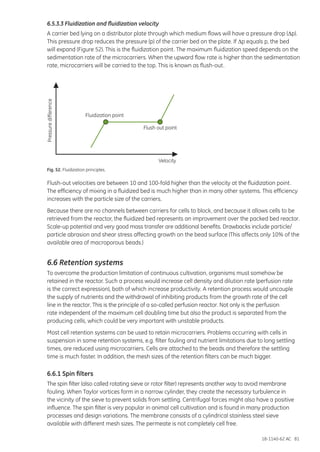 18-1140-62 AC 81
6.5.3.3 Fluidization and fluidization velocity
A carrier bed lying on a distributor plate through which medium flows will have a pressure drop (Dp).
This pressure drop reduces the pressure (p) of the carrier bed on the plate. If Dp equals p, the bed
will expand (Figure 52). This is the fluidization point. The maximum fluidization speed depends on the
sedimentation rate of the microcarriers. When the upward flow rate is higher than the sedimentation
rate, microcarriers will be carried to the top. This is known as flush-out.
Pressuredifference
Fluidization point
Flush out point
Velocity
Fig. 52. Fluidization principles.
Flush-out velocities are between 10 and 100-fold higher than the velocity at the fluidization point.
The efficiency of mixing in a fluidized bed is much higher than in many other systems. This efficiency
increases with the particle size of the carriers.
Because there are no channels between carriers for cells to block, and because it allows cells to be
retrieved from the reactor, the fluidized bed represents an improvement over the packed bed reactor.
Scale-up potential and very good mass transfer are additional benefits. Drawbacks include particle/
particle abrasion and shear stress affecting growth on the bead surface (This affects only 10% of the
available area of macroporous beads.)
6.6 Retention systems
To overcome the production limitation of continuous cultivation, organisms must somehow be
retained in the reactor. Such a process would increase cell density and dilution rate (perfusion rate
is the correct expression), both of which increase productivity. A retention process would uncouple
the supply of nutrients and the withdrawal of inhibiting products from the growth rate of the cell
line in the reactor. This is the principle of a so-called perfusion reactor. Not only is the perfusion
rate independent of the maximum cell doubling time but also the product is separated from the
producing cells, which could be very important with unstable products.
Most cell retention systems can be used to retain microcarriers. Problems occurring with cells in
suspension in some retention systems, e.g. filter fouling and nutrient limitations due to long settling
times, are reduced using microcarriers. Cells are attached to the beads and therefore the settling
time is much faster. In addition, the mesh sizes of the retention filters can be much bigger.
6.6.1 Spin filters
The spin filter (also called rotating sieve or rotor filter) represents another way to avoid membrane
fouling. When Taylor vortices form in a narrow cylinder, they create the necessary turbulence in
the vicinity of the sieve to prevent solids from settling. Centrifugal forces might also have a positive
influence. The spin filter is very popular in animal cell cultivation and is found in many production
processes and design variations. The membrane consists of a cylindrical stainless steel sieve
available with different mesh sizes. The permeate is not completely cell free.
 