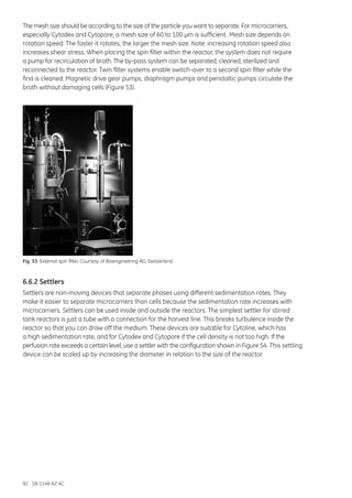 82 18-1140-62 AC
The mesh size should be according to the size of the particle you want to separate. For microcarriers,
especially Cytodex and Cytopore, a mesh size of 60 to 100 µm is sufficient. Mesh size depends on
rotation speed. The faster it rotates, the larger the mesh size. Note: increasing rotation speed also
increases shear stress. When placing the spin filter within the reactor, the system does not require
a pump for recirculation of broth. The by-pass system can be separated, cleaned, sterilized and
reconnected to the reactor. Twin filter systems enable switch-over to a second spin filter while the
first is cleaned. Magnetic drive gear pumps, diaphragm pumps and peristaltic pumps circulate the
broth without damaging cells (Figure 53).
Fig. 53. External spin filter. Courtesy of Bioengineering AG, Switzerland.
6.6.2 Settlers
Settlers are non-moving devices that separate phases using different sedimentation rates. They
make it easier to separate microcarriers than cells because the sedimentation rate increases with
microcarriers. Settlers can be used inside and outside the reactors. The simplest settler for stirred
tank reactors is just a tube with a connection for the harvest line. This breaks turbulence inside the
reactor so that you can draw off the medium. These devices are suitable for Cytoline, which has
a high sedimentation rate, and for Cytodex and Cytopore if the cell density is not too high. If the
perfusion rate exceeds a certain level, use a settler with the configuration shown in Figure 54. This settling
device can be scaled up by increasing the diameter in relation to the size of the reactor.
 