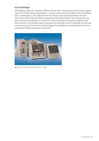 18-1140-62 AC 85
6.6.5 Centrifuges
Centrifugation separates materials of different density when a force greater than gravity is applied
Figure 57. In bioprocessing, centrifugation is used to remove cells and cell debris from fermentation
broth. Centrifugation is most effective when the particles to be separated are large, the liquid
viscosity low and the density difference between particle and fluid great. That is exactly the case
when using cells immobilized on microcarriers. Steam sterilizable centrifuges are applied when
either the cells or fermentation liquid is recycled to the fermenter. Current centrifuges can be found
inside and outside of the fermenter. Disadvantages of centrifugation include equipment cost and
complicated handling, especially at large scale.
Fig. 57. Sorvall centritech lab-scale perfusion module.
 