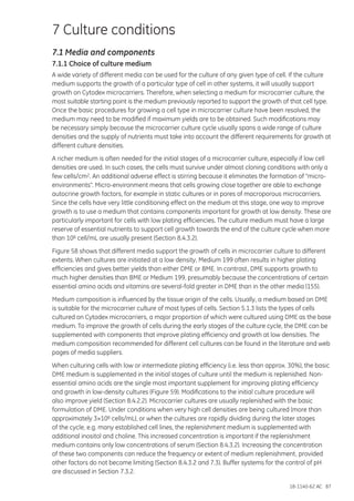 18-1140-62 AC 87
7 Culture conditions
7.1 Media and components
7.1.1 Choice of culture medium
A wide variety of different media can be used for the culture of any given type of cell. If the culture
medium supports the growth of a particular type of cell in other systems, it will usually support
growth on Cytodex microcarriers. Therefore, when selecting a medium for microcarrier culture, the
most suitable starting point is the medium previously reported to support the growth of that cell type.
Once the basic procedures for growing a cell type in microcarrier culture have been resolved, the
medium may need to be modified if maximum yields are to be obtained. Such modifications may
be necessary simply because the microcarrier culture cycle usually spans a wide range of culture
densities and the supply of nutrients must take into account the different requirements for growth at
different culture densities.
A richer medium is often needed for the initial stages of a microcarrier culture, especially if low cell
densities are used. In such cases, the cells must survive under almost cloning conditions with only a
few cells/cm2. An additional adverse effect is stirring because it eliminates the formation of “micro-
environments”. Micro-environment means that cells growing close together are able to exchange
autocrine growth factors, for example in static cultures or in pores of macroporous microcarriers.
Since the cells have very little conditioning effect on the medium at this stage, one way to improve
growth is to use a medium that contains components important for growth at low density. These are
particularly important for cells with low plating efficiencies. The culture medium must have a large
reserve of essential nutrients to support cell growth towards the end of the culture cycle when more
than 106 cell/mL are usually present (Section 8.4.3.2).
Figure 58 shows that different media support the growth of cells in microcarrier culture to different
extents. When cultures are initiated at a low density, Medium 199 often results in higher plating
efficiencies and gives better yields than either DME or BME. In contrast, DME supports growth to
much higher densities than BME or Medium 199, presumably because the concentrations of certain
essential amino acids and vitamins are several-fold greater in DME than in the other media (155).
Medium composition is influenced by the tissue origin of the cells. Usually, a medium based on DME
is suitable for the microcarrier culture of most types of cells. Section 5.1.3 lists the types of cells
cultured on Cytodex microcarriers, a major proportion of which were cultured using DME as the base
medium. To improve the growth of cells during the early stages of the culture cycle, the DME can be
supplemented with components that improve plating efficiency and growth at low densities. The
medium composition recommended for different cell cultures can be found in the literature and web
pages of media suppliers.
When culturing cells with low or intermediate plating efficiency (i.e. less than approx. 30%), the basic
DME medium is supplemented in the initial stages of culture until the medium is replenished. Non-
essential amino acids are the single most important supplement for improving plating efficiency
and growth in low-density cultures (Figure 59). Modifications to the initial culture procedure will
also improve yield (Section 8.4.2.2). Microcarrier cultures are usually replenished with the basic
formulation of DME. Under conditions when very high cell densities are being cultured (more than
approximately 3×106 cells/mL), or when the cultures are rapidly dividing during the later stages
of the cycle, e.g. many established cell lines, the replenishment medium is supplemented with
additional inositol and choline. This increased concentration is important if the replenishment
medium contains only low concentrations of serum (Section 8.4.3.2). Increasing the concentration
of these two components can reduce the frequency or extent of medium replenishment, provided
other factors do not become limiting (Section 8.4.3.2 and 7.3). Buffer systems for the control of pH
are discussed in Section 7.3.2.
 