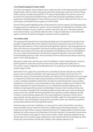 18-1140-62 AC 89
7.1.1.2 Practical aspects of culture media
The water and reagents used to prepare culture media should be of the highest possible purity (WFI).
All glass bottles used for medium storage should be high-quality glass with a low content of heavy
metals, and they should be well washed (171). To improve reproducibility of microcarrier culture, all
procedures for preparing and supplementing culture media should be standardized, and serum
supplements should be added as a stock solution just prior to culture. Additional information on use
and storage can be obtained from suppliers of culture media.
Nutrients that are often depleted quickly include glutamine, arginine, aspartic acid, asparagine and,
when growing human diploid cells, cysteine. Amino acid analysis will help determine utilization rates
for different cell types. Glucose is used in a wasteful manner by cells, so it is desirable to start at
concentrations below 2 g/L and then add more after 2–3 days. An alternative is to switch to other
sugars as sources of carbon and energy, for example, fructose or galactose.
7.1.1.3 Amino acids
The requirement for essential amino acids becomes larger when non-essential amino acids are not
provided. The beneficial effect of non-essential amino acids is illustrated in Figure 59. There is an
extremely rapid utilization of amino acids during the lag phase of growth, and a long lag phase will
reduce the maximum cell population when amino acids are growth-limiting (172). Long lag phases
are often encountered with primary cells and diploid human fibroblasts, and amino acid depletion
can occur at low cell densities and in the absence of exponential growth. In the case of diploid
human fibroblasts growing in MEM, the concentration of amino acids becomes division-restricting
within 72–96 h after plating (173).
Although no single amino acid may ever reach total depletion, medium replenishment is required.
Cystine, glutamine, isoleucine and serine are the amino acids utilized most rapidly, even in
microcarrier cultures of diploid human fibroblasts (90). It is usually these that are depleted first by a
variety of types of cells.
Deficiencies in the supply of any essential amino acid stresses cultured cells and may inhibit cell
division, induce chromosome damage, and increase lysosomal activity and cell size (174,175).
Furthermore, there is a long recovery period after such restriction (175). Restricted amino acid supply
is a frequent occurrence with many culture procedures, and limiting concentrations or imbalances
in amino acid levels should be avoided if high cell yields are to be achieved. One way of avoiding
imbalances or fluctuations in amino acids levels (or other medium components) is to follow a strict
medium replenishment scheme (Section 8.4.3.2). It is important to note that additions such as
lactalbumin hydrolysate often provide non-physiological mixtures of amino acids and may even
result in changes in karyotype (176). Use these complex mixtures with caution when working with
many primary cells and cells with low plating efficiencies that have not been adapted to growth
in medium containing these supplements. Since large imbalances or excessive concentrations
reduce growth, do not supply amino acids at levels that differ widely from the original formulation
of the medium. The only exceptions are glutamine and cystine, which may need to be supplied at
concentrations different from the original formulation.
Glutamine plays a vital role in metabolism, is a precursor for nucleic acid synthesis, and also an
important carbon source. Glutamine is the most unstable amino acid and decomposes in culture
medium to form pyrrolidone carboxylic acid and ammonia (177). Regular addition of glutamine will
replenish the culture medium and compensate for this decomposition. Increasing the concentration
to 2.5 mM during the initial stages of culture usually results in better cell growth, especially at low
cell densities (178). Consistent supply of glutamine is also important because of the likely role of this
amino acid in the formation of molecules involved in cell-substrate adhesion (179).
 