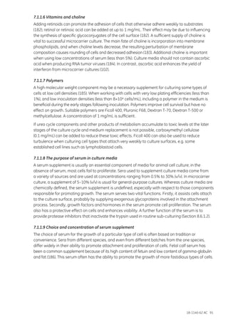 18-1140-62 AC 91
7.1.1.6 Vitamins and choline
Adding retinoids can promote the adhesion of cells that otherwise adhere weakly to substrates
(182); retinol or retinoic acid can be added at up to 1 mg/mL. Their effect may be due to influencing
the synthesis of specific glycoconjugates of the cell surface (182). A sufficient supply of choline is
vital to successful microcarrier culture. The main fate of choline is incorporation into membrane
phospholipids, and when choline levels decrease, the resulting perturbation of membrane
composition causes rounding of cells and decreased adhesion (183). Additional choline is important
when using low concentrations of serum (less than 5%). Culture media should not contain ascorbic
acid when producing RNA tumor viruses (184). In contrast, ascorbic acid enhances the yield of
interferon from microcarrier cultures (102).
7.1.1.7 Polymers
A high molecular weight component may be a necessary supplement for culturing some types of
cells at low cell densities (185). When working with cells with very low plating efficiencies (less than
1%), and low inoculation densities (less than 8×104 cells/mL), including a polymer in the medium is
beneficial during the early stages following inoculation. Polymers improve cell survival but have no
effect on growth. Suitable polymers are Ficoll 400, Pluronic F68, Dextran T-70, Dextran T-500 or
methylcellulose. A concentration of 1 mg/mL is sufficient.
If urea cycle components and other products of metabolism accumulate to toxic levels at the later
stages of the culture cycle and medium replacement is not possible, carboxymethyl cellulose
(0.1 mg/mL) can be added to reduce these toxic effects. Ficoll 400 can also be used to reduce
turbulence when culturing cell types that attach very weakly to culture surfaces, e.g. some
established cell lines such as lymphoblastoid cells.
7.1.1.8 The purpose of serum in culture media
A serum supplement is usually an essential component of media for animal cell culture; in the
absence of serum, most cells fail to proliferate. Sera used to supplement culture media come from
a variety of sources and are used at concentrations ranging from 0.5% to 30% (v/v). In microcarrier
culture, a supplement of 5–10% (v/v) is usual for general-purpose cultures. Whereas culture media are
chemically defined, the serum supplement is undefined, especially with respect to those components
responsible for promoting growth. The serum serves two vital functions. Firstly, it assists cells attach
to the culture surface, probably by supplying exogenous glycoproteins involved in the attachment
process. Secondly, growth factors and hormones in the serum promote cell proliferation. The serum
also has a protective effect on cells and enhances viability. A further function of the serum is to
provide protease inhibitors that inactivate the trypsin used in routine sub-culturing (Section 8.6.1.2).
7.1.1.9 Choice and concentration of serum supplement
The choice of serum for the growth of a particular type of cell is often based on tradition or
convenience. Sera from different species, and even from different batches from the one species,
differ widely in their ability to promote attachment and proliferation of cells. Fetal calf serum has
been a common supplement because of its high content of fetuin and low content of gamma-globulin
and fat (186). This serum often has the ability to promote the growth of more fastidious types of cells.
 