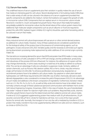 96 18-1140-62 AC
7.1.2 Serum-free media
The undefined nature of serum supplements plus their variation in quality makes the use of serum-
free media an interesting goal for cell culture. Recent developments in formulating media (198) show
that a wide variety of cells can be cultured in the absence of a serum supplement provided that
specific components are added to the medium. Certain formulations can support the growth of cells
in microcarrier culture (199). Components that can replace serum in microcarrier culture include
fibronectin, transferrin, insulin and epidermal growth factor. Most serum-free media formulations
are probably suitable for microcarrier culture, but the stirred nature of the culture system means that
additional, high molecular weight components such as serum albumin or Ficoll are required to
protect the cells (200). Soybean trypsin inhibitor (0.5 mg/mL) should be used when harvesting cells to
be cultured in serum-free media.
7.1.2.1 Additives
Many industrial animal cell culture bioprocesses still use serum or other animal-derived proteins
as additives for culture media. However, many of these substances are considered a potential risk
for the biological safety of the product due to the presence of contaminating agents, such as
pathogenic viruses and prions (201,202). Variable quality and the necessity to eliminate such agents
during downstream processing make replacement by safer additives of non-animal origin a priority
(Table 16).
This has led to an increasing demand for serum-free (SFM) and protein-free (PFM) media. In many cases,
the characteristics of cells cultivated in SFM or PFM will change, and the proliferation, productivity
and robustness of the process (203) are influenced. For instance, the adherence of a given cell line
may change dramatically, in some cases resulting in a total loss of its ability to adhere to surfaces
(204). This can be an advantage if cells are cultivated in suspension mode. Similarly, addition of
certain chemicals, such as Pluronic F68, dextran sulfate, PEG or ferric citrate, may also enhance
single cell formation (22,205,206). To enhance proliferation and productivity, biopolymers or
recombinant proteins have to be added to cell culture media. Soy-peptone or other plant-derived
hydrolysates can fulfill these requirements (207,208,209). Use of either chemically-derived or plant-
derived oligopeptides is also considered to increase the yield of bioprocesses (210,211). An advantage
of such media and additives is the known composition of ingredients. Furthermore, transition metals
such as V, Cr, Mo, Mn, Fe, Co, Ni, Cu, Zn, as well as fatty acids and vitamins have to be added. Serum
normally contains enough of these substances (personal communication with Kathleen Harris at the
Cell Culture Engineering Congress, Snowmass, 2002). In the case of metals, the use of standardized
“tap water” instead of water-for-injection might solve such problems. Required fatty acids, vitamins
and other growth factors have to be first determined and then added to animal cell culture media.
Franek et al. (212) suggested supplementing protein-free medium with 20 µM ethanolamine, 20 µM
ascorbic acid and 500 µM ferric citrate for hybridoma cell lines. Iron is one of the major growth
factors for animal cells. Normally, the transport of iron into the cell is mediated by transferrin (213). In
protein-free media, transferrin has to be supplemented by different iron salts and iron chelators, such
as citrate or EDTA (214,215).
 