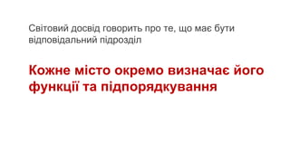 Світовий досвід говорить про те, що має бути
відповідальний підрозділ
Кожне місто окремо визначає його
функції та підпорядкування
 