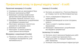 Професійний склад та функції відділу “вело” - 6 осіб:
Проектний менеджер (1-2 особи)
❏ Ініціювання змін до законодавчої бази
❏ Внесеня пропозицій до МЦП
❏ Взаємодія з різними профільними
Департаментами (Департаментом
Економіки, Фінансів, Екології та ін.)
❏ Взаємодія з Замовником і розробниками
містобудівної документації
❏ Моніторинг виконання стратегічних
документів по напрямку вело
❏ Взаємодія з районами
❏ Моніторинг та аналіз розвитку
користування велосипедом
Менеджер з комунікацій (1особа)
❏ Промоція ( активна робота з ГО,
ініціювання експериментів, днів
веломобільності)
Інженер (1-2 особи)
❏ Контроль за наявністю у Технічних Вимогах
до тендеру пунктів про Велоінфраструктуру
❏ Участь в формуванні Завдання на
проектування
❏ Надання рекомендацій на етапі погоджень
проекту
❏ Участь у комісії з прийому проекту
Замовником
❏ Взаємодія з Замовником і розробниками
містобудівної документації
Інспектор (1-2 особи)
❏ Контроль якості виконання будівельних робіт
❏ Участь у комісії при підписанні Акту
Виконаних робіт та передачі будівельних
робіт Замовнику
❏ Інспекція стану велосипедної інфраструктури
 