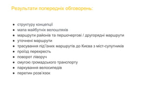 Результати попередніх обговорень:
● структуру концепції
● мапа майбутніх велошляхів
● маршрути районів та першочергові / другорядні маршрути
● уточнені маршрути
● трасування під’їзних маршрутів до Києва з міст-супутників
● проїзд перехресть
● поворот ліворуч
● смугою громадського транспорту
● паркування велосипедів
● перетин розв’язок
 