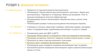 РОЗДІЛ 3. Довідкові матеріали.
3.1. Інфраструктура.
3.2. Промоція.
3.3. Управління.
• Пріоритети та принципи розвитку велотранспорту.
• Рекомендації з облаштування руху велосипедного транспорту. Форми руху
велотранспорту. Перехрестя та переходи. Вимоги до матеріалів. Типи та
принципи розміщення супутньої інфраструктури
• Рекомендована кількість велосипедних парковочних місць у різних типах
будівель.
• Рекомендовані розміри та місця розташування велосипедних парковок.
• Співпраця (з поліцією, медичними службами, районними радами, закладами
освіти та підприємствами, виробниками велосипедів та супутніх товарів)
• Рекомендації щодо змін ДБН та ДСТУ
• Процедура облаштування та узгодження стійок для паркування велосипедів.
• Процедура узгодження технічного завдання на реконструкції вулиць та доріг.
• Пропозиції до зміни структури виконавчої гілки влади.
• Контроль якості створених велосипедних об’єктів.
• Рекомендації щодо стандартів утримання велосипедних смуг та доріжок.
• Критерії/методологія проведення велосипедного аудиту проектів реконструкції
вулиць та площ.
 