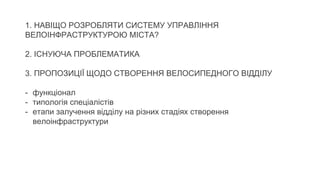 1. НАВІЩО РОЗРОБЛЯТИ СИСТЕМУ УПРАВЛІННЯ
ВЕЛОІНФРАСТРУКТУРОЮ МІСТА?
2. ІСНУЮЧА ПРОБЛЕМАТИКА
3. ПРОПОЗИЦІЇ ЩОДО СТВОРЕННЯ ВЕЛОСИПЕДНОГО ВІДДІЛУ
- функціонал
- типологія спеціалістів
- етапи залучення відділу на різних стадіях створення
велоінфраструктури
 