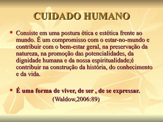CUIDADO HUMANO
   Consiste em uma postura ética e estética frente ao
    mundo. É um compromisso com o estar-no-mundo e
    contribuir com o bem-estar geral, na preservação da
    natureza, na promoção das potencialidades, da
    dignidade humana e da nossa espiritualidade;é
    contribuir na construção da história, do conhecimento
    e da vida.

   É uma forma de viver, de ser , de se expressar.
               (Waldow,2006:89)
 