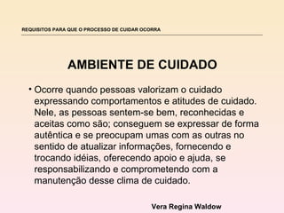 REQUISITOS PARA QUE O PROCESSO DE CUIDAR OCORRA




               AMBIENTE DE CUIDADO
  • Ocorre quando pessoas valorizam o cuidado
    expressando comportamentos e atitudes de cuidado.
    Nele, as pessoas sentem-se bem, reconhecidas e
    aceitas como são; conseguem se expressar de forma
    autêntica e se preocupam umas com as outras no
    sentido de atualizar informações, fornecendo e
    trocando idéias, oferecendo apoio e ajuda, se
    responsabilizando e comprometendo com a
    manutenção desse clima de cuidado.

                                           Vera Regina Waldow
 