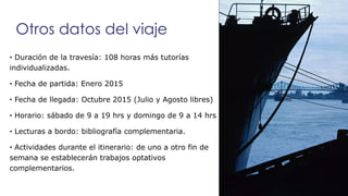 Otros datos del viaje 
• Duración de la travesía: 108 horas más tutorías 
individualizadas. 
• Fecha de partida: Enero 201...