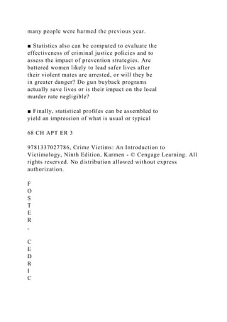 many people were harmed the previous year.
■ Statistics also can be computed to evaluate the
effectiveness of criminal justice policies and to
assess the impact of prevention strategies. Are
battered women likely to lead safer lives after
their violent mates are arrested, or will they be
in greater danger? Do gun buyback programs
actually save lives or is their impact on the local
murder rate negligible?
■ Finally, statistical profiles can be assembled to
yield an impression of what is usual or typical
68 CH APT ER 3
9781337027786, Crime Victims: An Introduction to
Victimology, Ninth Edition, Karmen - © Cengage Learning. All
rights reserved. No distribution allowed without express
authorization.
F
O
S
T
E
R
,
C
E
D
R
I
C
 