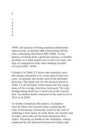 C
1
6
9
2
T
S
1990s, the chances of being murdered diminished
impressively, as did the odds of perishing shortly
after contracting full-blown HIV/AIDS. As the
chances of dying from a particular disease, a terrible
accident, or a fatal assault rise or fall over time, list-
ings of comparative risks must undergo periodic
revision (CDC, 1999).
Column 4 in Table 3.2 shows that mortality rates
did change somewhat over a time span of just two
years. In general, the trends were in the desirable
direction. The death rate for the diseases listed in
Table 3.2 all declined, which means the life expec-
tancy of the average American increased. The only
disappointing trend was a small rise in the suicide
rate. Accidental deaths remained at the same level in
2012 as in 2010.
To further complicate the picture, occupation
must be taken into account when comparing the
risks of becoming a homicide victim to the risk of
suffering a fatal injury at work. Risks are closely tied
to tasks; some jobs are far more dangerous than
others. Focusing on deaths in the workplace, studies
conducted by the National Institute for Safety and
 