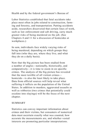 Health and by the federal government’s Bureau of
Labor Statistics established that fatal accidents take
place most often in jobs related to construction, farm-
ing and forestry, and transportation. Putting accidents
aside, researchers discovered that certain lines of work,
such as law enforcement and cab driving, carry much
greater risks of being murdered on the job. (See
Chapters 4 and 11 for a discussion of homicides at
workplaces.)
In sum, individuals face widely varying risks of
being murdered, depending on which groups they
fall into (who they are, where they live, and what
they do on a daily basis).
Now that the big picture has been studied from
a number of angles—nationally, historically, and
comparatively—it is time to zoom in on specific
crimes. The analysis of the big picture has revealed
that the most terrible of all violent crimes—
homicide—is also the least likely to take place.
Data from official sources will help reveal what
suffering it inflicts on the population of the United
States. In addition to murders, aggravated assaults as
well as robberies (two crimes that potentially could
escalate into slayings) will be the focus of the next
chapter.
SUMMARY
Statistics can convey important information about
crimes and their victims, but consumers of numerical
data must ascertain exactly what was counted, how
accurate the measurements are, and whether vested
interests are promoting particular interpretations.
 