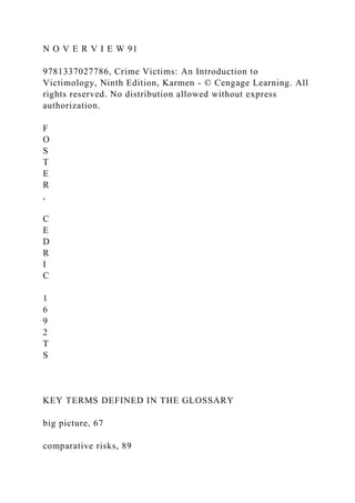 N O V E R V I E W 91
9781337027786, Crime Victims: An Introduction to
Victimology, Ninth Edition, Karmen - © Cengage Learning. All
rights reserved. No distribution allowed without express
authorization.
F
O
S
T
E
R
,
C
E
D
R
I
C
1
6
9
2
T
S
KEY TERMS DEFINED IN THE GLOSSARY
big picture, 67
comparative risks, 89
 