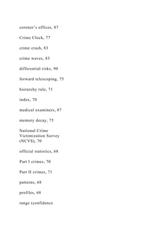 coroner’s offices, 87
Crime Clock, 77
crime crash, 83
crime waves, 83
differential risks, 90
forward telescoping, 75
hierarchy rule, 71
index, 70
medical examiners, 87
memory decay, 75
National Crime
Victimization Survey
(NCVS), 70
official statistics, 68
Part I crimes, 70
Part II crimes, 71
patterns, 68
profiles, 68
range (confidence
 