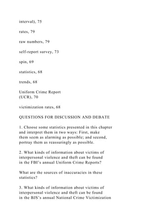 interval), 75
rates, 79
raw numbers, 79
self-report survey, 73
spin, 69
statistics, 68
trends, 68
Uniform Crime Report
(UCR), 70
victimization rates, 68
QUESTIONS FOR DISCUSSION AND DEBATE
1. Choose some statistics presented in this chapter
and interpret them in two ways: First, make
them seem as alarming as possible; and second,
portray them as reassuringly as possible.
2. What kinds of information about victims of
interpersonal violence and theft can be found
in the FBI’s annual Uniform Crime Reports?
What are the sources of inaccuracies in these
statistics?
3. What kinds of information about victims of
interpersonal violence and theft can be found
in the BJS’s annual National Crime Victimization
 