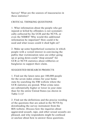 Survey? What are the sources of inaccuracies in
these statistics?
CRITICAL THINKING QUESTIONS
1. What information about the people who get
injured or killed by offenders is not systemati-
cally collected by the UCR and the NCVS, or
even the NIBRS? Why would this additional
information be important? How could it be
used and what issues could it shed light on?
2. Make up some hypothetical scenarios in which
people with a vested interest in convincing the
public that victimization rates are either going
up or going down could “shop around” for
UCR or NCVS statistics about robberies or
burglaries to support their claim.
SUGGESTED RESEARCH PROJECTS
1. Find out the latest rates per 100,000 people
for the seven index crimes for your home
state by searching the FBI website where the
UCR statistics are posted. What crime rates
are substantially higher or lower in your state
than for the entire United States (as shown in
Table 3.1)?
2. Find out the definitions and the precise wording
of the questions that are asked in the NCVS by
downloading the survey instrument from the
BJS website. Discuss how the inquiries about
aggravated assault, rape, and other sexual assaults are
phrased, and why respondents might be confused
or unclear about how to answer these questions.
 