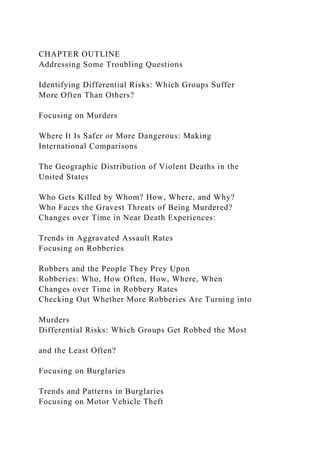 CHAPTER OUTLINE
Addressing Some Troubling Questions
Identifying Differential Risks: Which Groups Suffer
More Often Than Others?
Focusing on Murders
Where It Is Safer or More Dangerous: Making
International Comparisons
The Geographic Distribution of Violent Deaths in the
United States
Who Gets Killed by Whom? How, Where, and Why?
Who Faces the Gravest Threats of Being Murdered?
Changes over Time in Near Death Experiences:
Trends in Aggravated Assault Rates
Focusing on Robberies
Robbers and the People They Prey Upon
Robberies: Who, How Often, How, Where, When
Changes over Time in Robbery Rates
Checking Out Whether More Robberies Are Turning into
Murders
Differential Risks: Which Groups Get Robbed the Most
and the Least Often?
Focusing on Burglaries
Trends and Patterns in Burglaries
Focusing on Motor Vehicle Theft
 