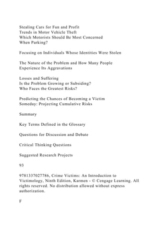 Stealing Cars for Fun and Profit
Trends in Motor Vehicle Theft
Which Motorists Should Be Most Concerned
When Parking?
Focusing on Individuals Whose Identities Were Stolen
The Nature of the Problem and How Many People
Experience Its Aggravations
Losses and Suffering
Is the Problem Growing or Subsiding?
Who Faces the Greatest Risks?
Predicting the Chances of Becoming a Victim
Someday: Projecting Cumulative Risks
Summary
Key Terms Defined in the Glossary
Questions for Discussion and Debate
Critical Thinking Questions
Suggested Research Projects
93
9781337027786, Crime Victims: An Introduction to
Victimology, Ninth Edition, Karmen - © Cengage Learning. All
rights reserved. No distribution allowed without express
authorization.
F
 