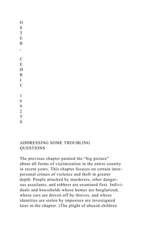 O
S
T
E
R
,
C
E
D
R
I
C
1
6
9
2
T
S
ADDRESSING SOME TROUBLING
QUESTIONS
The previous chapter painted the “big picture”
about all forms of victimization in the entire country
in recent years. This chapter focuses on certain inter-
personal crimes of violence and theft in greater
depth. People attacked by murderers, other danger-
ous assailants, and robbers are examined first. Indivi-
duals and households whose homes are burglarized,
whose cars are driven off by thieves, and whose
identities are stolen by impostors are investigated
later in the chapter. (The plight of abused children
 