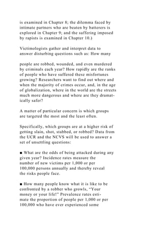 is examined in Chapter 8; the dilemma faced by
intimate partners who are beaten by batterers is
explored in Chapter 9; and the suffering imposed
by rapists is examined in Chapter 10.)
Victimologists gather and interpret data to
answer disturbing questions such as: How many
people are robbed, wounded, and even murdered
by criminals each year? How rapidly are the ranks
of people who have suffered these misfortunes
growing? Researchers want to find out where and
when the majority of crimes occur, and, in the age
of globalization, where in the world are the streets
much more dangerous and where are they dramat-
ically safer?
A matter of particular concern is which groups
are targeted the most and the least often.
Specifically, which groups are at a higher risk of
getting slain, shot, stabbed, or robbed? Data from
the UCR and the NCVS will be used to answer a
set of unsettling questions:
■ What are the odds of being attacked during any
given year? Incidence rates measure the
number of new victims per 1,000 or per
100,000 persons annually and thereby reveal
the risks people face.
■ How many people know what it is like to be
confronted by a robber who growls, “Your
money or your life!” Prevalence rates esti-
mate the proportion of people per 1,000 or per
100,000 who have ever experienced some
 
