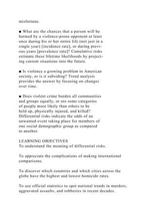 misfortune.
■ What are the chances that a person will be
harmed by a violence-prone opponent at least
once during his or her entire life (not just in a
single year) [incidence rate], or during previ-
ous years [prevalence rate]? Cumulative risks
estimate these lifetime likelihoods by project-
ing current situations into the future.
■ Is violence a growing problem in American
society, or is it subsiding? Trend analysis
provides the answer by focusing on changes
over time.
■ Does violent crime burden all communities
and groups equally, or are some categories
of people more likely than others to be
held up, physically injured, and killed?
Differential risks indicate the odds of an
unwanted event taking place for members of
one social demographic group as compared
to another.
LEARNING OBJECTIVES
To understand the meaning of differential risks.
To appreciate the complications of making international
comparisons.
To discover which countries and which cities across the
globe have the highest and lowest homicide rates.
To use official statistics to spot national trends in murders,
aggravated assaults, and robberies in recent decades.
 