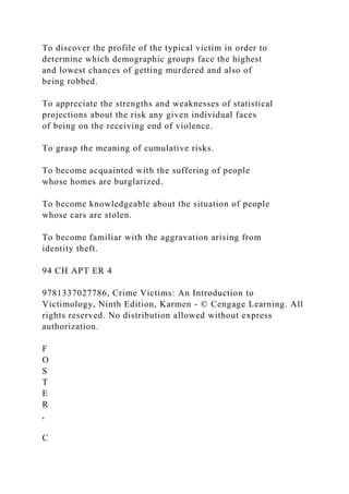 To discover the profile of the typical victim in order to
determine which demographic groups face the highest
and lowest chances of getting murdered and also of
being robbed.
To appreciate the strengths and weaknesses of statistical
projections about the risk any given individual faces
of being on the receiving end of violence.
To grasp the meaning of cumulative risks.
To become acquainted with the suffering of people
whose homes are burglarized.
To become knowledgeable about the situation of people
whose cars are stolen.
To become familiar with the aggravation arising from
identity theft.
94 CH APT ER 4
9781337027786, Crime Victims: An Introduction to
Victimology, Ninth Edition, Karmen - © Cengage Learning. All
rights reserved. No distribution allowed without express
authorization.
F
O
S
T
E
R
,
C
 