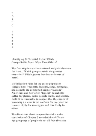 E
D
R
I
C
1
6
9
2
T
S
Identifying Differential Risks: Which
Groups Suffer More Often Than Others?
The first step in a victim-centered analysis addresses
the issue, “Which groups sustain the greatest
casualties? Which groups face lesser threats of
harm?
Victimization rates for the entire population
indicate how frequently murders, rapes, robberies,
and assaults are committed against “average”
Americans and how often “typical” households
suffer burglaries, motor vehicle thefts, and identity
theft. It is reasonable to suspect that the chance of
becoming a victim is not uniform for everyone but
is more likely for some types and less likely for
others.
The discussion about comparative risks at the
conclusion of Chapter 3 revealed that different
age groupings of people do not all face the same
 