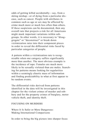 odds of getting killed accidentally—say, from a
skiing mishap—or of dying from a particular dis-
ease, such as cancer. People with attributes in
common such as age or sex may be affected by
crime much more or much less often than others.
If these suspicions can be documented, then any
overall rate that projects a risk for all Americans
might mask important variations within sub-
groups. In other words, it is necessary to “disag-
gregate” or “deconstruct” or break down
victimization rates into their component pieces
in order to reveal the differential risks faced by
particular categories of people.
A pattern within a victimization rate is recog-
nizable when one category suffers significantly
more than another. The most obvious example is
the incidence of rape: Females are much more
likely to be sexually violated than are males. Search-
ing for patterns means looking for regularities
within a seemingly chaotic mass of information
and finding predictability in what at first appear to
be random events.
The differential risks derived from patterns
identified in the data will be investigated in this
chapter for the violent crimes of murder and rob-
bery and for the property crimes of burglary, motor
vehicle theft, and identity theft.
FOCUSING ON MURDERS
Where It Is Safer or More Dangerous:
Making International Comparisons
In order to bring the big picture into sharper focus
 