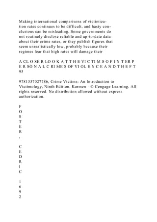 Making international comparisons of victimiza-
tion rates continues to be difficult, and hasty con-
clusions can be misleading. Some governments do
not routinely disclose reliable and up-to-date data
about their crime rates, or they publish figures that
seem unrealistically low, probably because their
regimes fear that high rates will damage their
A CL O SE R LO O K A T T H E VI C TI M S O F I N T ER P
E R SO N A L C RI ME S OF VI OL E N C E A N D T H E F T
95
9781337027786, Crime Victims: An Introduction to
Victimology, Ninth Edition, Karmen - © Cengage Learning. All
rights reserved. No distribution allowed without express
authorization.
F
O
S
T
E
R
,
C
E
D
R
I
C
1
6
9
2
 
