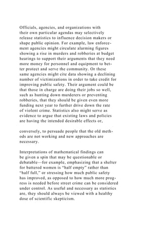 Officials, agencies, and organizations with
their own particular agendas may selectively
release statistics to influence decision makers or
shape public opinion. For example, law enforce-
ment agencies might circulate alarming figures
showing a rise in murders and robberies at budget
hearings to support their arguments that they need
more money for personnel and equipment to bet-
ter protect and serve the community. Or these
same agencies might cite data showing a declining
number of victimizations in order to take credit for
improving public safety. Their argument could be
that those in charge are doing their jobs so well,
such as hunting down murderers or preventing
robberies, that they should be given even more
funding next year to further drive down the rate
of violent crime. Statistics also might serve as
evidence to argue that existing laws and policies
are having the intended desirable effects or,
conversely, to persuade people that the old meth-
ods are not working and new approaches are
necessary.
Interpretations of mathematical findings can
be given a spin that may be questionable or
debatable—for example, emphasizing that a shelter
for battered women is “half empty” rather than
“half full,” or stressing how much public safety
has improved, as opposed to how much more prog-
ress is needed before street crime can be considered
under control. As useful and necessary as statistics
are, they should always be viewed with a healthy
dose of scientific skepticism.
 