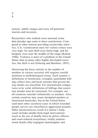 T
S
nations’ public images and scare off potential
tourists and investors.
Researchers who studied cross-national crime
data decades ago came to these conclusions: Com-
pared to other nations providing trustworthy statis-
tics, U.S. victimization rates for violent crimes were
very high, for auto theft were fairly high, and for
burglary were near the middle of the range (Kalish,
1988). Violence is more of a problem in the United
States than in many other highly developed socie-
ties, but theft is not (Zimring and Hawkins, 1997).
Narrowing the focus strictly to the number of
murders in various societies still requires careful
attention to methodological issues. Each country’s
definitions of intentional, wrongful, punishable kill-
ings reflect laws and local customs that govern the
way deaths are classified. For international compar-
isons to be valid, definitions of killings that consti-
tute murder must be consistent. For example, not
all countries consider infanticides as murders. Also,
certain countries may count attempted murders as
intentional homicides, but in the United States
(and most other societies) cases in which wounded
people survive are classified as aggravated assaults.
Other inconsistencies result if a nation’s body
count includes deaths from legal interventions
(such as the use of deadly force by police officers
and court-ordered executions), totally uninten-
tional deaths (like negligent manslaughter and
 