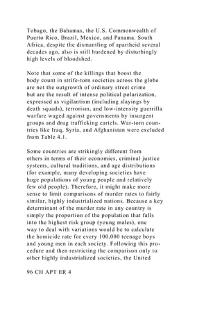 Tobago, the Bahamas, the U.S. Commonwealth of
Puerto Rico, Brazil, Mexico, and Panama. South
Africa, despite the dismantling of apartheid several
decades ago, also is still burdened by disturbingly
high levels of bloodshed.
Note that some of the killings that boost the
body count in strife-torn societies across the globe
are not the outgrowth of ordinary street crime
but are the result of intense political polarization,
expressed as vigilantism (including slayings by
death squads), terrorism, and low-intensity guerrilla
warfare waged against governments by insurgent
groups and drug trafficking cartels. War-torn coun-
tries like Iraq, Syria, and Afghanistan were excluded
from Table 4.1.
Some countries are strikingly different from
others in terms of their economies, criminal justice
systems, cultural traditions, and age distributions
(for example, many developing societies have
huge populations of young people and relatively
few old people). Therefore, it might make more
sense to limit comparisons of murder rates to fairly
similar, highly industrialized nations. Because a key
determinant of the murder rate in any country is
simply the proportion of the population that falls
into the highest risk group (young males), one
way to deal with variations would be to calculate
the homicide rate for every 100,000 teenage boys
and young men in each society. Following this pro-
cedure and then restricting the comparison only to
other highly industrialized societies, the United
96 CH APT ER 4
 
