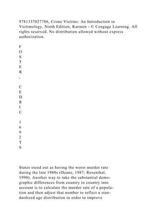 9781337027786, Crime Victims: An Introduction to
Victimology, Ninth Edition, Karmen - © Cengage Learning. All
rights reserved. No distribution allowed without express
authorization.
F
O
S
T
E
R
,
C
E
D
R
I
C
1
6
9
2
T
S
States stood out as having the worst murder rate
during the late 1980s (Deane, 1987; Rosenthal,
1990). Another way to take the substantial demo-
graphic differences from country to country into
account is to calculate the murder rate of a popula-
tion and then adjust that number to reflect a stan-
dardized age distribution in order to improve
 