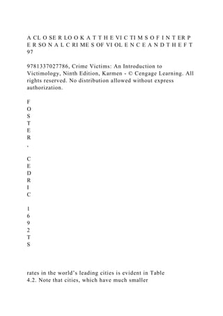 A CL O SE R LO O K A T T H E VI C TI M S O F I N T ER P
E R SO N A L C RI ME S OF VI OL E N C E A N D T H E F T
97
9781337027786, Crime Victims: An Introduction to
Victimology, Ninth Edition, Karmen - © Cengage Learning. All
rights reserved. No distribution allowed without express
authorization.
F
O
S
T
E
R
,
C
E
D
R
I
C
1
6
9
2
T
S
rates in the world’s leading cities is evident in Table
4.2. Note that cities, which have much smaller
 
