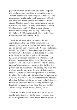 populations than entire countries, have the poten-
tial to show more volatility in homicide rates per
100,000 inhabitants from one year to the next. The
rampages of a relatively small number of offenders
can have a noticeable statistical impact. Ciudad
Júarez, Mexico, may be the most dramatic case to
illustrate this point. Its body count stood at about
300 homicides in 2007. Then a wave of drug-
related violence engulfed the city, and during
2010 about 3,000 murders took place, a shocking
tenfold increase (Valencia, 2010).
The cities with the most violent deaths per
capita (taking the size of the population into
account) are mostly in Central and South America
and on certain Caribbean islands: Nassau (Bahamas),
Belize City (Belize), Santo Domingo (Dominican
Republic), San Salvador (El Salvador), Guatemala
City (Guatemala), Tegucigalpa (Honduras),
Kingston (Jamaica), Panama City (Panama), and
Caracas (Venezuela). When these big city rates
assembled in Table 4.2 are compared to the entire
country’s rates that were presented in Table 4.1, a
pattern can be discerned: The leading city often has
a higher murder rate than the rest of that country.
However, there are some exceptions to this pattern,
in which the leading city is safer than the country as
a whole, such as Mexico City (Mexico) and Moscow
(Russia). Reliable statistics are not available for cer-
tain cities known to be burdened by terribly high
levels of violence, such as Cape Town as well as
Johannesburg, South Africa (Rueda, 2013).
As for the United States, four cities in 2013 had
murder rates that were in the same league as some
of the roughest cities in the world: Detroit (with 45
 