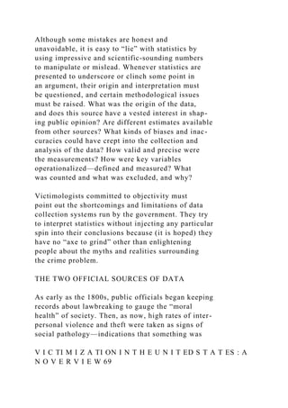 Although some mistakes are honest and
unavoidable, it is easy to “lie” with statistics by
using impressive and scientific-sounding numbers
to manipulate or mislead. Whenever statistics are
presented to underscore or clinch some point in
an argument, their origin and interpretation must
be questioned, and certain methodological issues
must be raised. What was the origin of the data,
and does this source have a vested interest in shap-
ing public opinion? Are different estimates available
from other sources? What kinds of biases and inac-
curacies could have crept into the collection and
analysis of the data? How valid and precise were
the measurements? How were key variables
operationalized—defined and measured? What
was counted and what was excluded, and why?
Victimologists committed to objectivity must
point out the shortcomings and limitations of data
collection systems run by the government. They try
to interpret statistics without injecting any particular
spin into their conclusions because (it is hoped) they
have no “axe to grind” other than enlightening
people about the myths and realities surrounding
the crime problem.
THE TWO OFFICIAL SOURCES OF DATA
As early as the 1800s, public officials began keeping
records about lawbreaking to gauge the “moral
health” of society. Then, as now, high rates of inter-
personal violence and theft were taken as signs of
social pathology—indications that something was
V I C TI M I Z A TI ON I N T H E U N I T ED S T A T ES : A
N O V E R V I E W 69
 